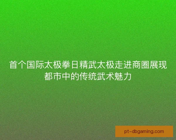 首个国际太极拳日精武太极走进商圈展现都市中的传统武术魅力