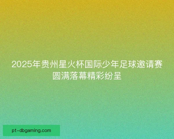 2025年贵州星火杯国际少年足球邀请赛圆满落幕精彩纷呈