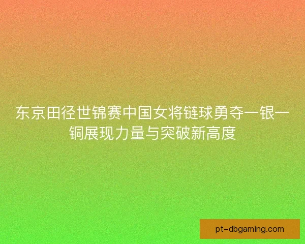 东京田径世锦赛中国女将链球勇夺一银一铜展现力量与突破新高度